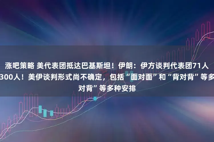 涨吧策略 美代表团抵达巴基斯坦！伊朗：伊方谈判代表团71人、美国300人！美伊谈判形式尚不确定，包括“面对面”和“背对背”等多种安排